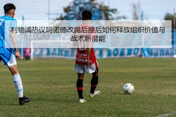 利物浦热议阿诺德改踢后腰后如何释放组织价值与战术新潜能