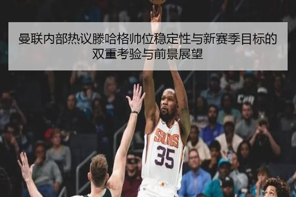 曼联内部热议滕哈格帅位稳定性与新赛季目标的双重考验与前景展望