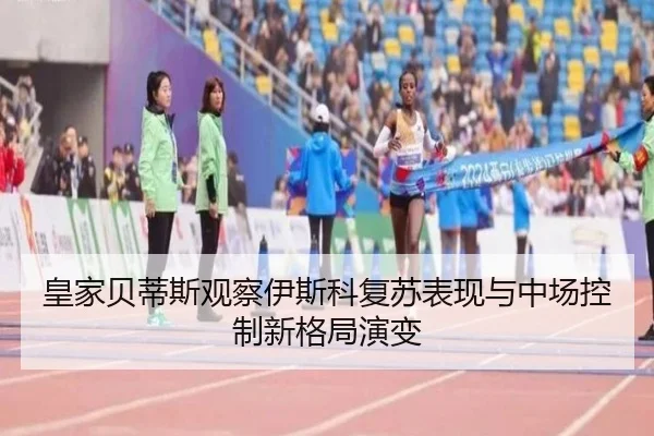 皇家贝蒂斯观察伊斯科复苏表现与中场控制新格局演变