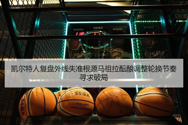 凯尔特人复盘外线失准根源马祖拉酝酿调整轮换节奏寻求破局
